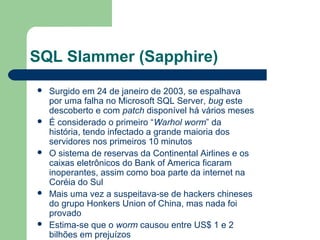 SQL Slammer (Sapphire)
   Surgido em 24 de janeiro de 2003, se espalhava
    por uma falha no Microsoft SQL Server, bug este
    descoberto e com patch disponível há vários meses
   É considerado o primeiro “Warhol worm” da
    história, tendo infectado a grande maioria dos
    servidores nos primeiros 10 minutos
   O sistema de reservas da Continental Airlines e os
    caixas eletrônicos do Bank of America ficaram
    inoperantes, assim como boa parte da internet na
    Coréia do Sul
   Mais uma vez a suspeitava-se de hackers chineses
    do grupo Honkers Union of China, mas nada foi
    provado
   Estima-se que o worm causou entre US$ 1 e 2
    bilhões em prejuízos
 
