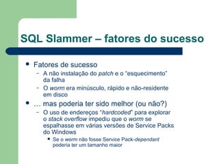 SQL Slammer – fatores do sucesso

   Fatores de sucesso
    –   A não instalação do patch e o “esquecimento”
        da falha
    –   O worm era minúsculo, rápido e não-residente
        em disco
   … mas poderia ter sido melhor (ou não?)
    –   O uso de endereços “hardcoded” para explorar
        o stack overflow impediu que o worm se
        espalhasse em várias versões de Service Packs
        do Windows
            Se o worm não fosse Service Pack-dependant
             poderia ter um tamanho maior
 
