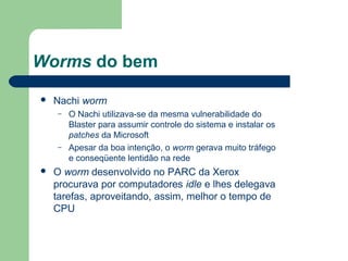 Worms do bem

   Nachi worm
    –   O Nachi utilizava-se da mesma vulnerabilidade do
        Blaster para assumir controle do sistema e instalar os
        patches da Microsoft
    –   Apesar da boa intenção, o worm gerava muito tráfego
        e conseqüente lentidão na rede
   O worm desenvolvido no PARC da Xerox
    procurava por computadores idle e lhes delegava
    tarefas, aproveitando, assim, melhor o tempo de
    CPU
 