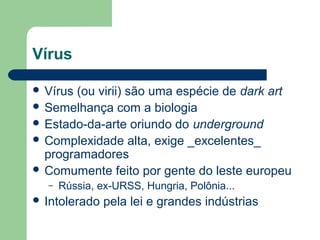 Vírus

 Vírus(ou virii) são uma espécie de dark art
 Semelhança com a biologia
 Estado-da-arte oriundo do underground
 Complexidade alta, exige _excelentes_
  programadores
 Comumente feito por gente do leste europeu
  –   Rússia, ex-URSS, Hungria, Polônia...
 Intolerado   pela lei e grandes indústrias
 