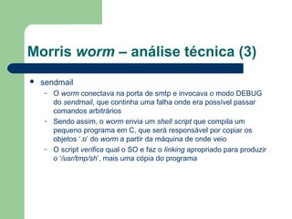 Morris worm – análise técnica (3)
   sendmail
    –   O worm conectava na porta de smtp e invocava o modo DEBUG
        do sendmail, que continha uma falha onde era possível passar
        comandos arbitrários
    –   Sendo assim, o worm envia um shell script que compila um
        pequeno programa em C, que será responsável por copiar os
        objetos ‘.o’ do worm a partir da máquina de onde veio
    –   O script verifica qual o SO e faz o linking apropriado para produzir
        o ‘/usr/tmp/sh’, mais uma cópia do programa
 