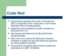 Code Red
   Sua primeira aparição foi no dia 13 de julho de
    2001 e somente no dia 19 de julho o worm havia
    infectado 359 mil computadores
   Explorava uma condição de buffer overflow no
    Microsoft IIS 4 e 5
   Até mesmo servidores da da Microsoft foram
    comprometidos
   Mais uma vez a autoria foi atribuída a hackers
    chineses e cogitou-se que até mesmo do governo
    da China estaria envolvido
   Os prejuízos causados pela primeira versão são
    estimados em US$ 1.5 bilhões
 