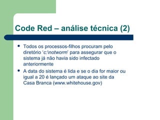 Code Red – análise técnica (2)

   Todos os processos-filhos procuram pelo
    diretório ‘c:notworm’ para assegurar que o
    sistema já não havia sido infectado
    anteriormente
   A data do sistema é lida e se o dia for maior ou
    igual a 20 é lançado um ataque ao site da
    Casa Branca (www.whitehouse.gov)
 