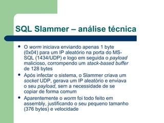 SQL Slammer – análise técnica
   O worm iniciava enviando apenas 1 byte
    (0x04) para um IP aleatório na porta do MS-
    SQL (1434/UDP) e logo em seguida o payload
    malicioso, corrompendo um stack-based buffer
    de 128 bytes
   Após infectar o sistema, o Slammer criava um
    socket UDP, gerava um IP aleatório e enviava
    o seu payload, sem a necessidade de se
    copiar de forma comum
   Aparentemente o worm foi todo feito em
    assembly, justificando o seu pequeno tamanho
    (376 bytes) e velocidade
 