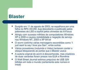 Blaster
    Surgido em 11 de agosto de 2003, se espalhava por uma
     falha no RPC DCOM, bug descoberto e publicado pelos
     poloneses do LSD e exploit pelos chineses do X-Focus
    Atingiu com sucesso milhões de computadores Windows
     XP e 2000 e causou instabilidade e negação de serviço
     nos Windows NT, 2003 e XP 64 bit
    O worm continha várias mensagens escondidas como “I
     just want to say I love you San”, entre outras
    Vários provedores (incluindo o Velox) tentaram conter o
     ataque bloqueando as portas que o Blaster usava
    A autoria original do worm é desconhecida, mas criadores
     de duas variantes foram presos nos EUA e Romênia
    O Wall Street Journal estimou prejuízos de US$ 329
     bilhões em todo o mundo (certamente este número é
     irreal)
 