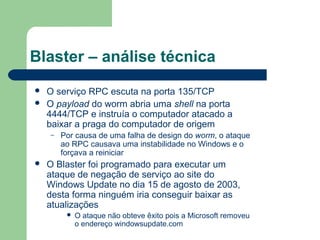 Blaster – análise técnica
   O serviço RPC escuta na porta 135/TCP
   O payload do worm abria uma shell na porta
    4444/TCP e instruía o computador atacado a
    baixar a praga do computador de origem
    –   Por causa de uma falha de design do worm, o ataque
        ao RPC causava uma instabilidade no Windows e o
        forçava a reiniciar
   O Blaster foi programado para executar um
    ataque de negação de serviço ao site do
    Windows Update no dia 15 de agosto de 2003,
    desta forma ninguém iria conseguir baixar as
    atualizações
            O ataque não obteve êxito pois a Microsoft removeu
             o endereço windowsupdate.com
 