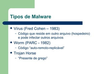 Tipos de Malware

 Vírus   (Fred Cohen – 1983)
  –   Código que reside em outro arquivo (hospedeiro)
      e pode infectar outros arquivos
 Worm     (PARC - 1982)
  –   Código “auto-remoto-replicável”
 Trojan   Horse
  –   “Presente de grego”
 