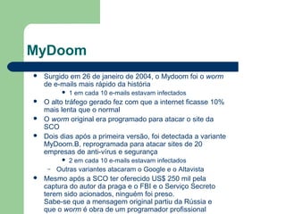 MyDoom
   Surgido em 26 de janeiro de 2004, o Mydoom foi o worm
    de e-mails mais rápido da história
             1 em cada 10 e-mails estavam infectados
   O alto tráfego gerado fez com que a internet ficasse 10%
    mais lenta que o normal
   O worm original era programado para atacar o site da
    SCO
   Dois dias após a primeira versão, foi detectada a variante
    MyDoom.B, reprogramada para atacar sites de 20
    empresas de anti-vírus e segurança
             2 em cada 10 e-mails estavam infectados
     –   Outras variantes atacaram o Google e o Altavista
   Mesmo após a SCO ter oferecido US$ 250 mil pela
    captura do autor da praga e o FBI e o Serviço Secreto
    terem sido acionados, ninguém foi preso.
    Sabe-se que a mensagem original partiu da Rússia e
    que o worm é obra de um programador profissional
 