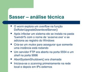 Sasser – análise técnica
   O worm explora um overflow na função
    DsRolerUpgradeDownlevelServer()
   Após infectar um sistema ele se instala na pasta
    %windir% com o nome de ‘avserve.exe’ e se
    adiciona ao registro do Windows
   Cria-se um mutex para assegurar que somente
    uma instância está rodando
   Um servidor FTP era aberto na porta 5554 e um
    shell na porta 9996
   AbortSystemShutdown() era chamada
   Iniciava-se o scanning primeiramente na rede
    local e depois em IPs externos
 