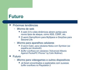 Futuro
   Próximas tendências
     – Worms de web
            A web 2.0 e sites dinâmicos abrem portas para
             novos tipos de ataque, como XSS, CSRF, etc.
            O worm SamyWorm para MySpace e GreyGoo para
             Second Life
    –   Worms para aparelhos celulares
            O worm Cabir, para celulares Nokia com Symbian (se
             espalha por bluetooth)
            Buffer overflows em celulares (“Advanced Attacks
             Against PocketPC Phones” by Colin Mulliner)
   Futuro
     – Worms para videogames e outros dispositivos
            Já foram encontrados e explorados com sucesso
             buffer overflows no Playstation 2
 