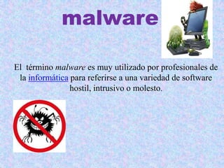 malware
El término malware es muy utilizado por profesionales de
la informática para referirse a una variedad de software
hostil, intrusivo o molesto.
 