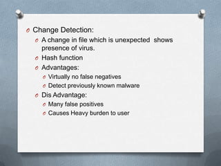 O Change Detection:
O A change in file which is unexpected shows
presence of virus.
O Hash function
O Advantages:
O Virtually no false negatives
O Detect previously known malware
O Dis Advantage:
O Many false positives
O Causes Heavy burden to user
 