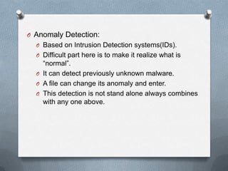 O Anomaly Detection:
O Based on Intrusion Detection systems(IDs).
O Difficult part here is to make it realize what is
“normal”.
O It can detect previously unknown malware.
O A file can change its anomaly and enter.
O This detection is not stand alone always combines
with any one above.
 