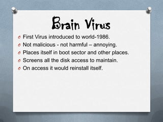 Brain Virus
O First Virus introduced to world-1986.
O Not malicious - not harmful – annoying.
O Places itself in boot sector and other places.
O Screens all the disk access to maintain.
O On access it would reinstall itself.
 