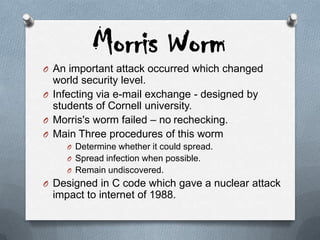 Morris Worm
O An important attack occurred which changed
world security level.
O Infecting via e-mail exchange - designed by
students of Cornell university.
O Morris's worm failed – no rechecking.
O Main Three procedures of this worm
O Determine whether it could spread.
O Spread infection when possible.
O Remain undiscovered.
O Designed in C code which gave a nuclear attack
impact to internet of 1988.
 