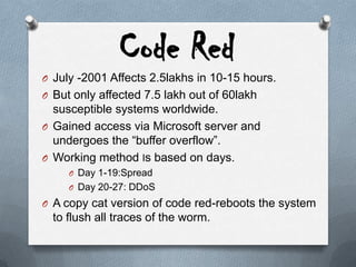 Code Red
O July -2001 Affects 2.5lakhs in 10-15 hours.
O But only affected 7.5 lakh out of 60lakh
susceptible systems worldwide.
O Gained access via Microsoft server and
undergoes the “buffer overflow”.
O Working method Is based on days.
O Day 1-19:Spread
O Day 20-27: DDoS
O A copy cat version of code red-reboots the system
to flush all traces of the worm.
 