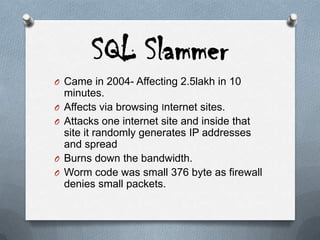 SQL Slammer
O Came in 2004- Affecting 2.5lakh in 10
minutes.
O Affects via browsing Internet sites.
O Attacks one internet site and inside that
site it randomly generates IP addresses
and spread
O Burns down the bandwidth.
O Worm code was small 376 byte as firewall
denies small packets.
 