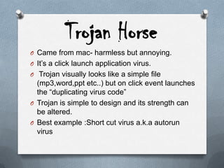 Trojan Horse
O Came from mac- harmless but annoying.
O It’s a click launch application virus.
O Trojan visually looks like a simple file
(mp3,word,ppt etc..) but on click event launches
the “duplicating virus code”
O Trojan is simple to design and its strength can
be altered.
O Best example :Short cut virus a.k.a autorun
virus
 