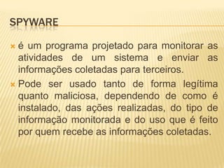 SPYWARE
 é um programa projetado para monitorar as
atividades de um sistema e enviar as
informações coletadas para terceiros.
 Pode ser usado tanto de forma legítima
quanto maliciosa, dependendo de como é
instalado, das ações realizadas, do tipo de
informação monitorada e do uso que é feito
por quem recebe as informações coletadas.
 