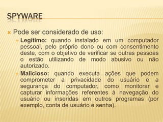 SPYWARE
 Pode ser considerado de uso:
 Legítimo: quando instalado em um computador
pessoal, pelo próprio dono ou com consentimento
deste, com o objetivo de verificar se outras pessoas
o estão utilizando de modo abusivo ou não
autorizado.
 Malicioso: quando executa ações que podem
comprometer a privacidade do usuário e a
segurança do computador, como monitorar e
capturar informações referentes à navegação do
usuário ou inseridas em outros programas (por
exemplo, conta de usuário e senha).
 