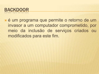 BACKDOOR
 é um programa que permite o retorno de um
invasor a um computador comprometido, por
meio da inclusão de serviços criados ou
modificados para este fim.
 