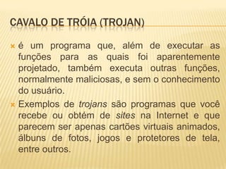 CAVALO DE TRÓIA (TROJAN)
 é um programa que, além de executar as
funções para as quais foi aparentemente
projetado, também executa outras funções,
normalmente maliciosas, e sem o conhecimento
do usuário.
 Exemplos de trojans são programas que você
recebe ou obtém de sites na Internet e que
parecem ser apenas cartões virtuais animados,
álbuns de fotos, jogos e protetores de tela,
entre outros.
 