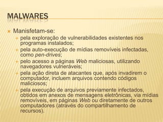 MALWARES
 Manisfetam-se:
 pela exploração de vulnerabilidades existentes nos
programas instalados;
 pela auto-execução de mídias removíveis infectadas,
como pen-drives;
 pelo acesso a páginas Web maliciosas, utilizando
navegadores vulneráveis;
 pela ação direta de atacantes que, após invadirem o
computador, incluem arquivos contendo códigos
maliciosos;
 pela execução de arquivos previamente infectados,
obtidos em anexos de mensagens eletrônicas, via mídias
removíveis, em páginas Web ou diretamente de outros
computadores (através do compartilhamento de
recursos).
 