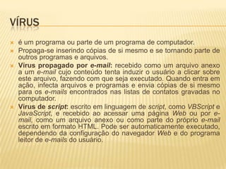 VÍRUS
 é um programa ou parte de um programa de computador.
 Propaga-se inserindo cópias de si mesmo e se tornando parte de
outros programas e arquivos.
 Vírus propagado por e-mail: recebido como um arquivo anexo
a um e-mail cujo conteúdo tenta induzir o usuário a clicar sobre
este arquivo, fazendo com que seja executado. Quando entra em
ação, infecta arquivos e programas e envia cópias de si mesmo
para os e-mails encontrados nas listas de contatos gravadas no
computador.
 Vírus de script: escrito em linguagem de script, como VBScript e
JavaScript, e recebido ao acessar uma página Web ou por e-
mail, como um arquivo anexo ou como parte do próprio e-mail
escrito em formato HTML. Pode ser automaticamente executado,
dependendo da configuração do navegador Web e do programa
leitor de e-mails do usuário.
 