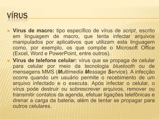 VÍRUS
 Vírus de macro: tipo específico de vírus de script, escrito
em linguagem de macro, que tenta infectar arquivos
manipulados por aplicativos que utilizam esta linguagem
como, por exemplo, os que compõe o Microsoft Office
(Excel, Word e PowerPoint, entre outros).
 Vírus de telefone celular: vírus que se propaga de celular
para celular por meio da tecnologia bluetooth ou de
mensagens MMS (Multimedia Message Service). A infecção
ocorre quando um usuário permite o recebimento de um
arquivo infectado e o executa. Após infectar o celular, o
vírus pode destruir ou sobrescrever arquivos, remover ou
transmitir contatos da agenda, efetuar ligações telefônicas e
drenar a carga da bateria, além de tentar se propagar para
outros celulares.
 
