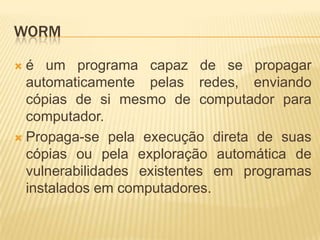 WORM
 é um programa capaz de se propagar
automaticamente pelas redes, enviando
cópias de si mesmo de computador para
computador.
 Propaga-se pela execução direta de suas
cópias ou pela exploração automática de
vulnerabilidades existentes em programas
instalados em computadores.
 