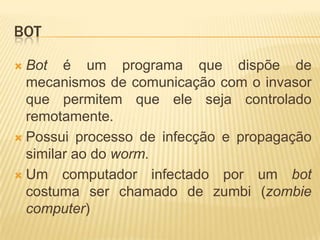 BOT
 Bot é um programa que dispõe de
mecanismos de comunicação com o invasor
que permitem que ele seja controlado
remotamente.
 Possui processo de infecção e propagação
similar ao do worm.
 Um computador infectado por um bot
costuma ser chamado de zumbi (zombie
computer)
 