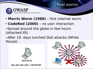 Real worms
• Morris Worm (1988) – first internet worm
• CodeRed (2000) – no user interaction
–Spread around the globe in few hours
(attacked IIS)
–After 19. days lunched DoS attacks (White
House)
 