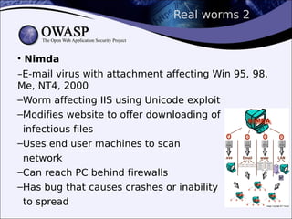 Real worms 2
• Nimda
–E-mail virus with attachment affecting Win 95, 98,
Me, NT4, 2000
–Worm affecting IIS using Unicode exploit
–Modifies website to offer downloading of
infectious files
–Uses end user machines to scan
network
–Can reach PC behind firewalls
–Has bug that causes crashes or inability
to spread
 