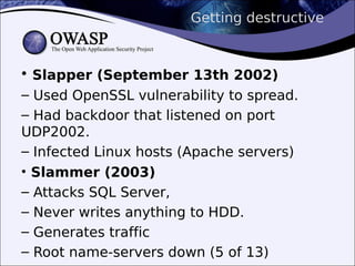 Getting destructive
• Slapper (September 13th 2002)
– Used OpenSSL vulnerability to spread.
– Had backdoor that listened on port
UDP2002.
– Infected Linux hosts (Apache servers)
• Slammer (2003)
– Attacks SQL Server,
– Never writes anything to HDD.
– Generates traffic
– Root name-servers down (5 of 13)
 