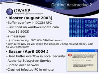 Getting destructive 2
• Blaster (august 2003)
–Buffer overflow in DCOM RPC
–SYN flood on windowsupdate.com
(Aug 15 2003)
–2 messages :
• I just want to say LOVE YOU SAN!!soo much
• billy gates why do you make this possible ? Stop making money and
fix your software!!
• Sasser (April 2004.)
–Used buffer overflow in Local Security
Authority Subsystem Service
–Spread over network
–Crushed infected PC in minute
 