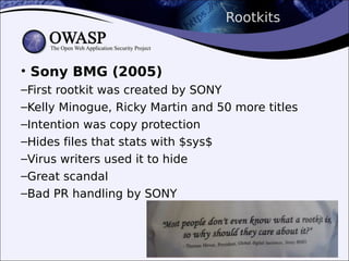 Rootkits
• Sony BMG (2005)
–First rootkit was created by SONY
–Kelly Minogue, Ricky Martin and 50 more titles
–Intention was copy protection
–Hides files that stats with $sys$
–Virus writers used it to hide
–Great scandal
–Bad PR handling by SONY
 