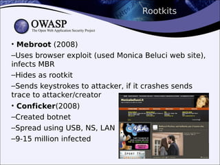 Rootkits
• Mebroot (2008)
–Uses browser exploit (used Monica Beluci web site),
infects MBR
–Hides as rootkit
–Sends keystrokes to attacker, if it crashes sends
trace to attacker/creator
• Conficker(2008)
–Created botnet
–Spread using USB, NS, LAN
–9-15 million infected
 
