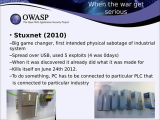 When the war get
serious
• Stuxnet (2010)
–Big game changer, first intended physical sabotage of industrial
system
–Spread over USB, used 5 exploits (4 was 0days)
–When it was discovered it already did what it was made for
–Kills itself on June 24th 2012.
–To do something, PC has to be connected to particular PLC that
is connected to particular industry
 