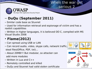 When the war get
serious 2
– DuQu (September 2011)
– Similar code base as Stuxnet
– Used for information retrieval and espionage of victim and has a
rootkit capabilities
– Written in higher languages, it is believed OO C, compiled with MS
Visual Studio 2008
• Flame(2012)
– Can spread using USB or LAN
– Can record audio, video, skype calls, network traffic,
steal files(Office, PDF, txt)...
– About 20MB!!! But modular, so attacker can
add more modules
– Written in Lua and C++
– Remotely controlled and killed
– DuQu and Stuxnet had valid stolen certificate
 