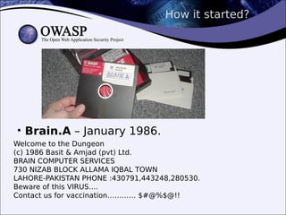 How it started?
• Brain.A – January 1986.
Welcome to the Dungeon
(c) 1986 Basit & Amjad (pvt) Ltd.
BRAIN COMPUTER SERVICES
730 NIZAB BLOCK ALLAMA IQBAL TOWN
LAHORE-PAKISTAN PHONE :430791,443248,280530.
Beware of this VIRUS….
Contact us for vaccination………… $#@%$@!!
 
