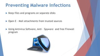 Preventing Malware Infections
 Keep files and programs on separate disks
 Open E – Mail attachments from trusted sources
 Using Antivirus Software, Anti – Spyware and free Firewall
program
 