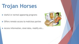 Trojan Horses
 Useful or normal appearing programs
 Offers remote access to malicious parties
 Access information, steal data, modify etc…
 