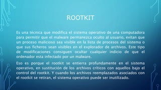 ROOTKIT
Es una técnica que modifica el sistema operativo de una computadora
para permitir que el malware permanezca oculto al usuario, evitan que
un proceso malicioso sea visible en la lista de procesos del sistema o
que sus ficheros sean visibles en el explorador de archivos. Este tipo
de modificaciones consiguen ocultar cualquier indicio de que el
ordenador esta infectado por un malware.
Eso es porque el rootkit se entierra profundamente en el sistema
operativo, en sustitución de los archivos críticos con aquellos bajo el
control del rootkit. Y cuando los archivos reemplazados asociados con
el rootkit se retiran, el sistema operativo puede ser inutilizado.
 