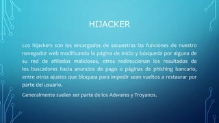 HIJACKER
Los hijackers son los encargados de secuestras las funciones de nuestro
navegador web modificando la página de inicio y búsqueda por alguna de
su red de afiliados maliciosos, otros redireccionan los resultados de
los buscadores hacia anuncios de pago o páginas de phishing bancario,
entre otros ajustes que bloquea para impedir sean vueltos a restaurar por
parte del usuario.
Generalmente suelen ser parte de los Adwares y Troyanos.
 