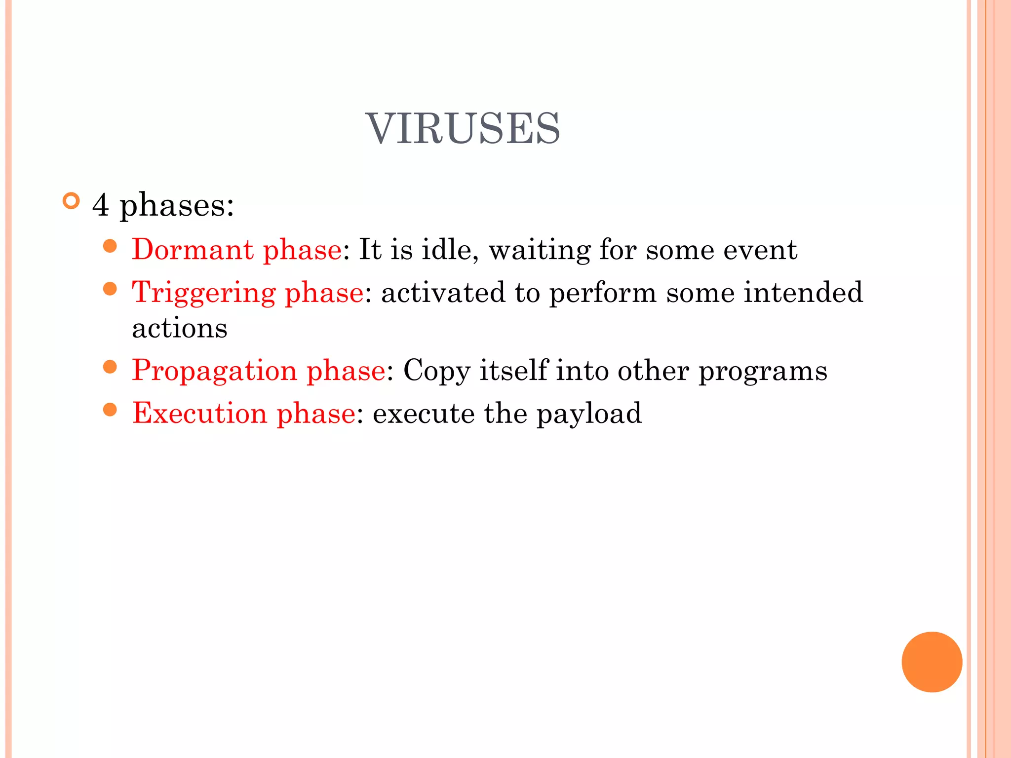 VIRUSES
 4 phases:
 Dormant phase: It is idle, waiting for some event
 Triggering phase: activated to perform some intended
actions
 Propagation phase: Copy itself into other programs
 Execution phase: execute the payload
 