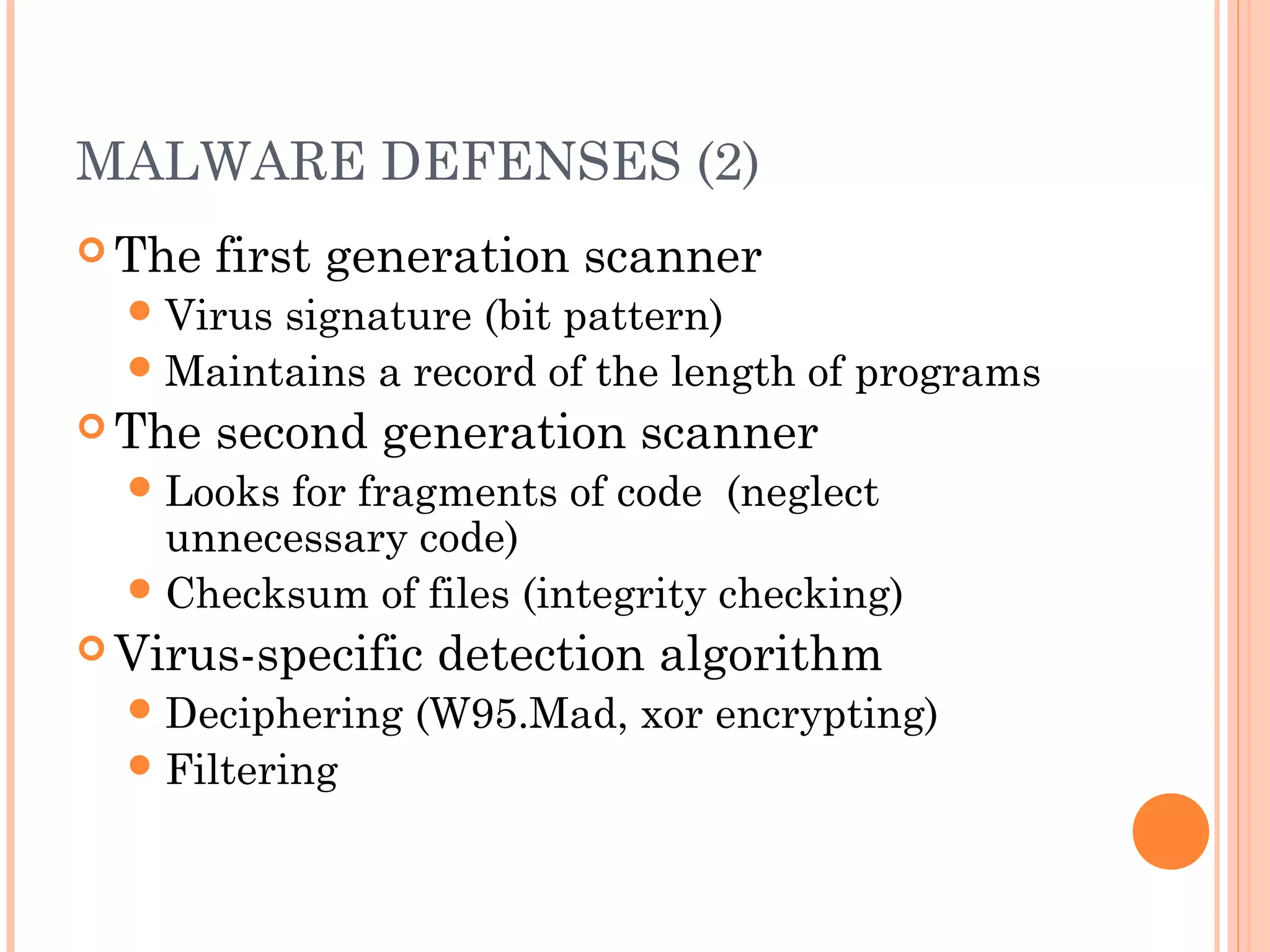 MALWARE DEFENSES (2)
 The first generation scanner
Virus signature (bit pattern)
Maintains a record of the length of programs
 The second generation scanner
Looks for fragments of code (neglect
unnecessary code)
Checksum of files (integrity checking)
 Virus-specific detection algorithm
Deciphering (W95.Mad, xor encrypting)
Filtering
 