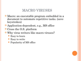 MACRO VIRUSES
 Macro: an executable program embedded in a
document to automate repetitive tasks. (save
keystrokes)
 Application-dependent, e.g., MS office
 Cross the O.S. platform
 Why virus writers like macro viruses?
 Easy to learn
 Easy to write
 Popularity of MS office
 