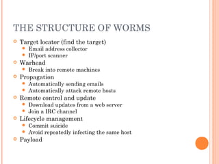 THE STRUCTURE OF WORMS
 Target locator (find the target)
 Email address collector
 IP/port scanner
 Warhead
 Break into remote machines
 Propagation
 Automatically sending emails
 Automatically attack remote hosts
 Remote control and update
 Download updates from a web server
 Join a IRC channel
 Lifecycle management
 Commit suicide
 Avoid repeatedly infecting the same host
 Payload
 