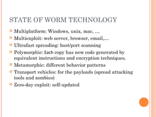 STATE OF WORM TECHNOLOGY
 Multiplatform: Windows, unix, mac, …
 Multiexploit: web server, browser, email,…
 Ultrafast spreading: host/port scanning
 Polymorphic: Each copy has new code generated by
equivalent instructions and encryption techniques.
 Metamorphic: different behavior patterns
 Transport vehicles: for the payloads (spread attacking
tools and zombies)
 Zero-day exploit: self-updated
 