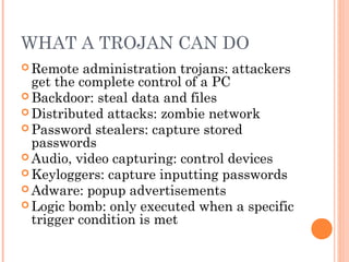 WHAT A TROJAN CAN DO
 Remote administration trojans: attackers
get the complete control of a PC
 Backdoor: steal data and files
 Distributed attacks: zombie network
 Password stealers: capture stored
passwords
 Audio, video capturing: control devices
 Keyloggers: capture inputting passwords
 Adware: popup advertisements
 Logic bomb: only executed when a specific
trigger condition is met
 
